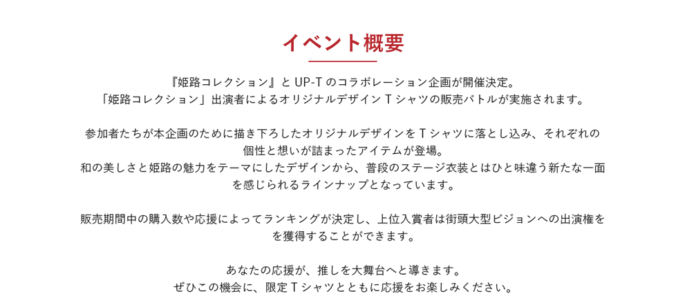 image-『姫路コレクション』とUP-Tのコラボレーション企画が開催決定。 「姫路コレクション」出演者によるオリジナルデザインTシャツの販売バトルが実施されます。  参加者たちが本企画のために描き下ろしたオリジナルデザインをTシャツに落とし込み、それぞれの個性と想いが詰まったアイテムが登場。 和の美しさと姫路の魅力をテーマにしたデザインから、普段のステージ衣装とはひと味違う新たな一面を感じられるラインナップとなっています。  販売期間中の購入数や応援によってランキングが決定し、上位入賞者は街頭大型ビジョンへの出演権