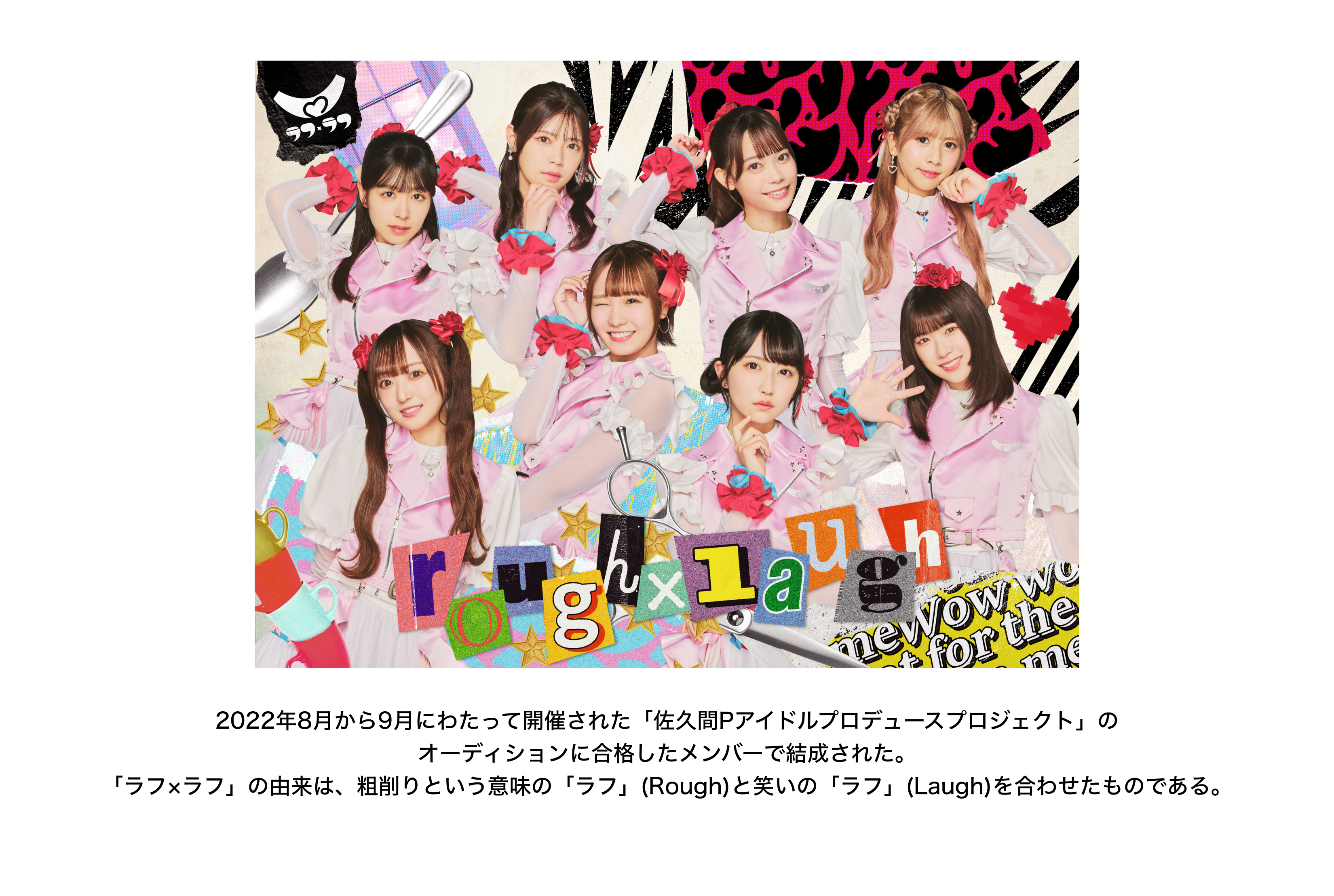 image-2022年8月から9月にわたって開催された「佐久間Pアイドルプロデュースプロジェクト」の オーディションに合格したメンバーで結成された。 「ラフ×ラフ」の由来は、粗削りという意味の「ラフ」(Rough)と笑いの「ラフ」(Laugh)を合わせたものである。