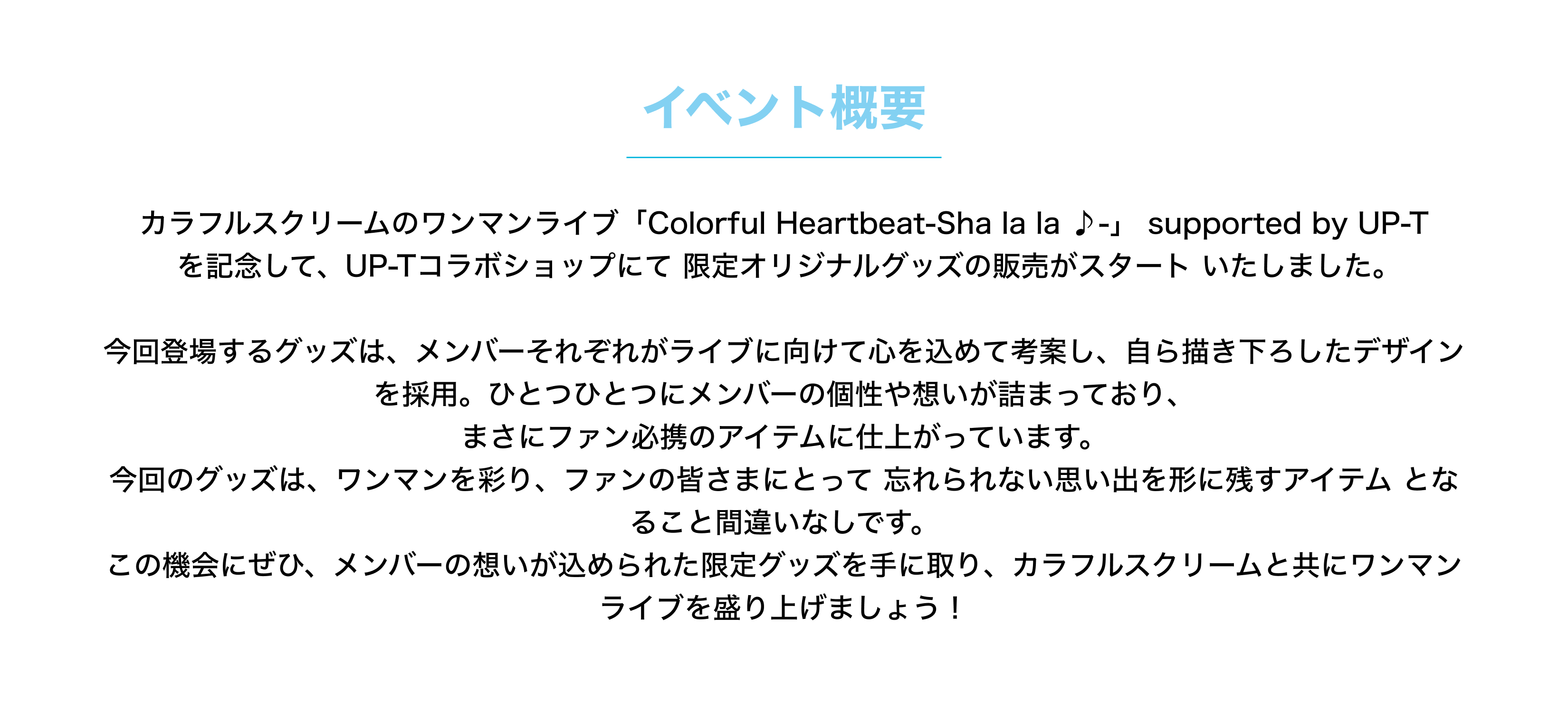 image-カラフルスクリームのワンマンライブ「Colorful Heartbeat-Sha la la ♪-」 supported by UP-T  を記念して、UP-Tコラボショップにて 限定オリジナルグッズの販売がスタート いたしました。  今回登場するグッズは、メンバーそれぞれがライブに向けて心を込めて考案し、自ら描き下ろしたデザインを採用。ひとつひとつにメンバーの個性や想いが詰まっており、 まさにファン必携のアイテムに仕上がっています。 今回のグッズは、ワンマンを彩り、ファンの皆さまにとって 忘れられない思