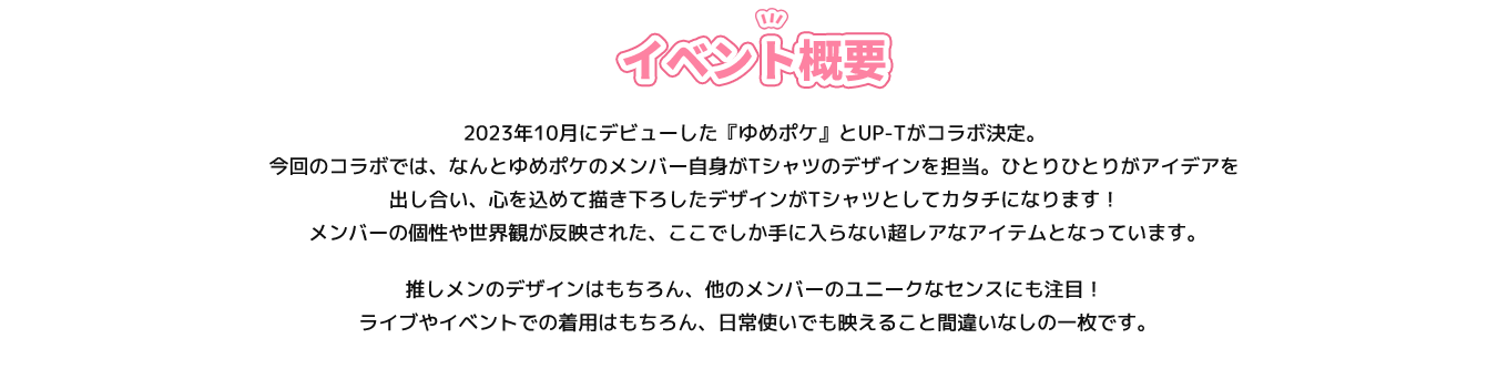 image-2023年10月にデビューした『ゆめポケ』とUP-Tがコラボ決定。 今回のコラボでは、なんとゆめポケのメンバー自身がTシャツのデザインを担当。ひとりひとりがアイデアを出し合い、心を込めて描き下ろしたデザインがTシャツとしてカタチになります！  メンバーの個性や世界観が反映された、ここでしか手に入らない超レアなアイテムとなっています。 推しメンのデザインはもちろん、他のメンバーのユニークなセンスにも注目！  ライブやイベントでの着用はもちろん、日常使いでも映えること間違いなしの一枚です。
