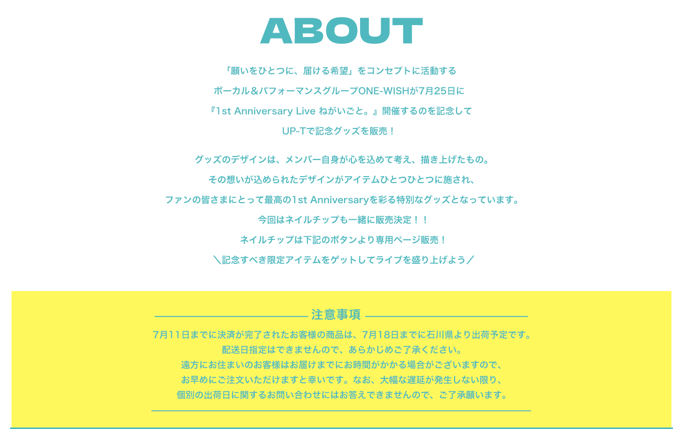 image-about 「願いをひとつに、届ける希望」をコンセプトに活動するボーカル＆パフォーマンスグループONE-WISHが7月25日に 『1st Anniversary Live ねがいごと。』開催するのを記念して UP-Tで記念グッズを販売！  グッズのデザインは、メンバー自身が心を込めて考え、描き上げたもの。 その想いが込められたデザインがアイテムひとつひとつに施され、 ファンの皆さまにとって最高の1st Anniversaryを彩る特別なグッズとなっています。 今回はネイルチップも一緒に販売決定！！ ネイル