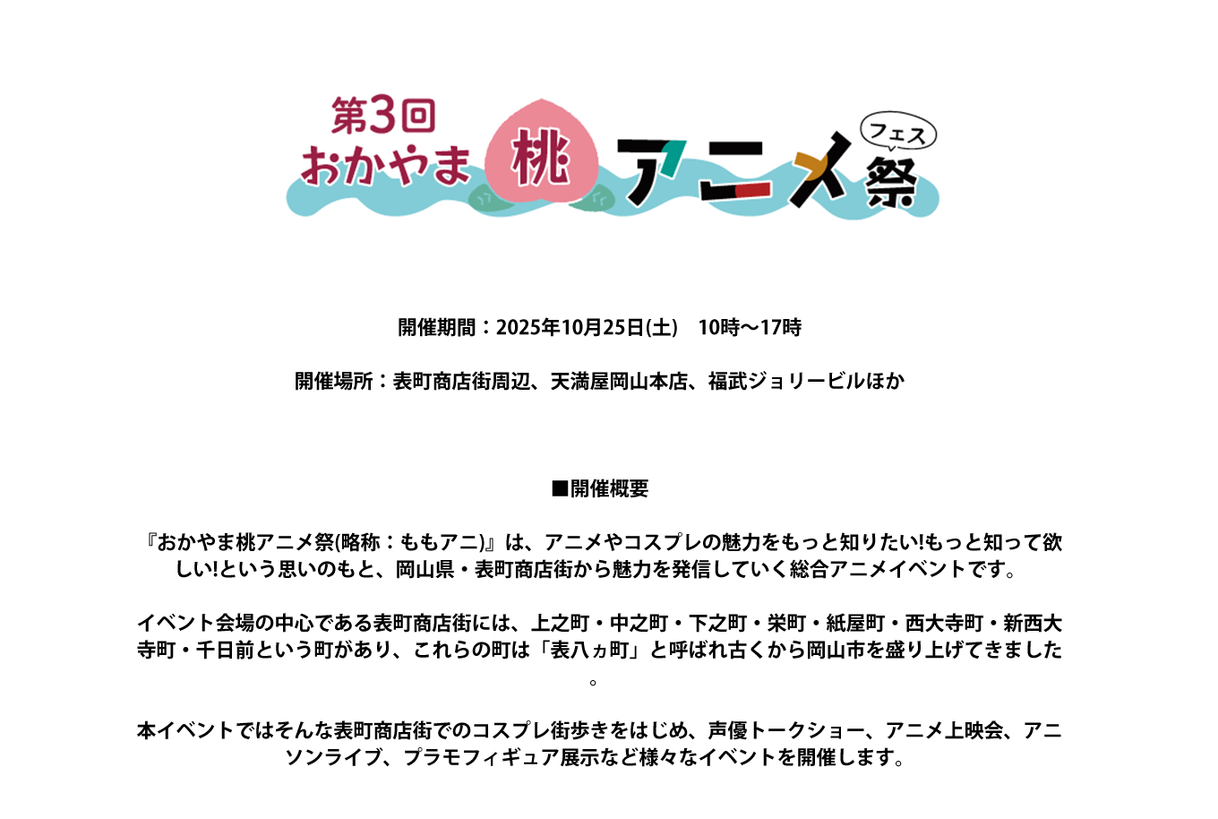 image-開催期間：2025年10月25日(土)　10時～17時  開催場所：表町商店街周辺、天満屋岡山本店、福武ジョリービルほか     ■開催概要  『おかやま桃アニメ祭(略称：ももアニ)』は、アニメやコスプレの魅力をもっと知りたい!もっと知って欲しい!という思いのもと、岡山県・表町商店街から魅力を発信していく総合アニメイベントです。  イベント会場の中心である表町商店街には、上之町・中之町・下之町・栄町・紙屋町・西大寺町・新西大寺町・千日前という町があり、これらの町は「表八ヵ町」と呼ばれ古くから岡山市を盛り上