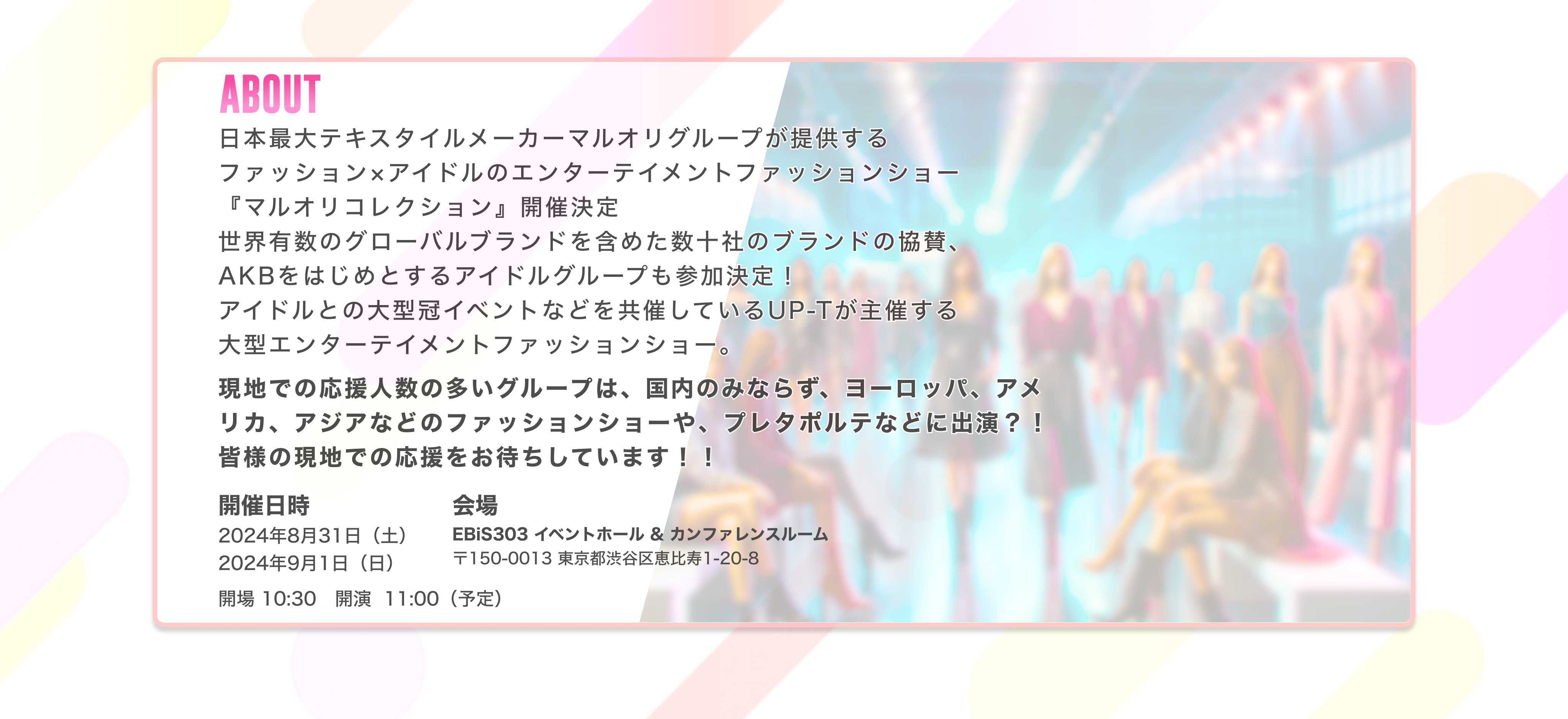image-ABOUT 日本最大テキスタイルメーカーマルオリグループが提供する ファッション×アイドルのエンターテイメントファッションショー 『マルオリコレクション』開催決定 世界有数のグローバルブランドを含めた数十社のブランドの協賛、 AKBをはじめとするアイドルグループも参加する 大型エンターテイメントファッションショー開催日時2024年8月31日（土） 2024年9月1日（日）会場EBiS303 イベントホール & カンファレンスルーム 〒150-0013 東京都渋谷区恵比寿1-20-8