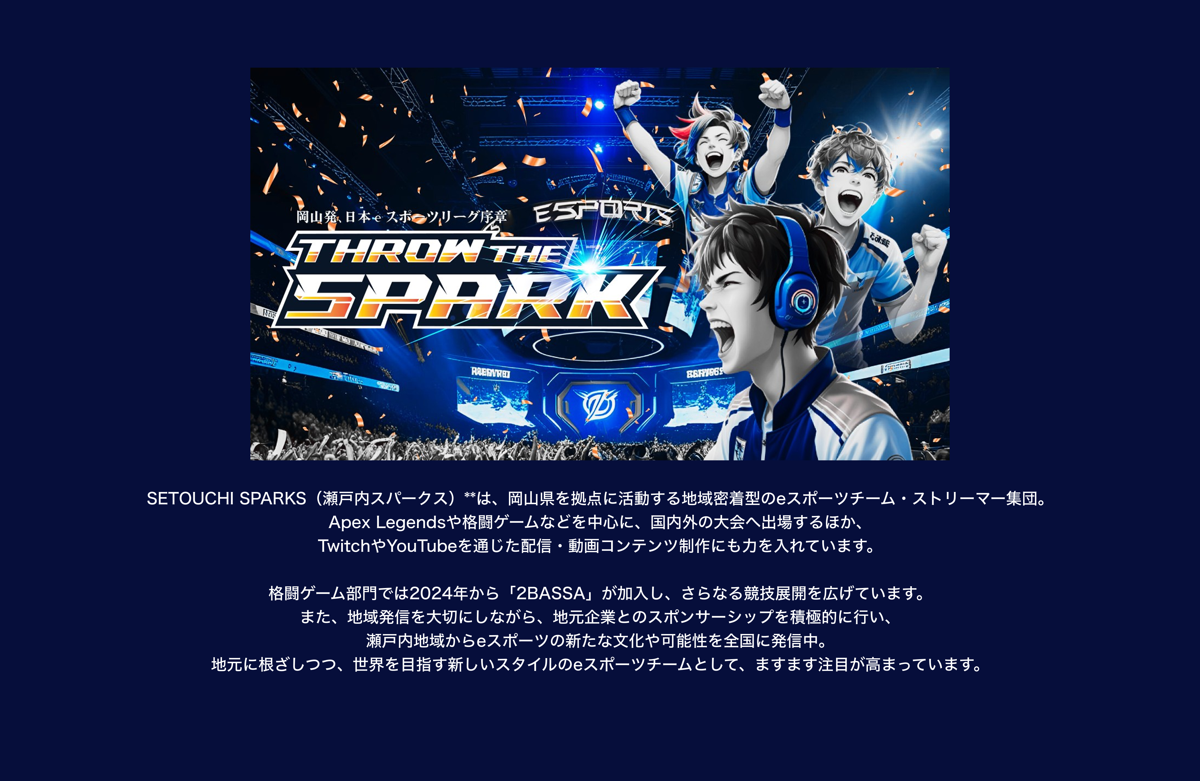 image-SETOUCHI SPARKS（瀬戸内スパークス）**は、岡山県を拠点に活動する地域密着型のeスポーツチーム・ストリーマー集団。 Apex Legendsや格闘ゲームなどを中心に、国内外の大会へ出場するほか、 TwitchやYouTubeを通じた配信・動画コンテンツ制作にも力を入れています。 メンバーには「TANPOPO」「Atori」「p1npxn」など、ALGSなどの公式大会に出場経験のある選手が多数所属しており、 世界を舞台に活躍する実力派チームとして注目を集めています。 格闘ゲーム部門では2024