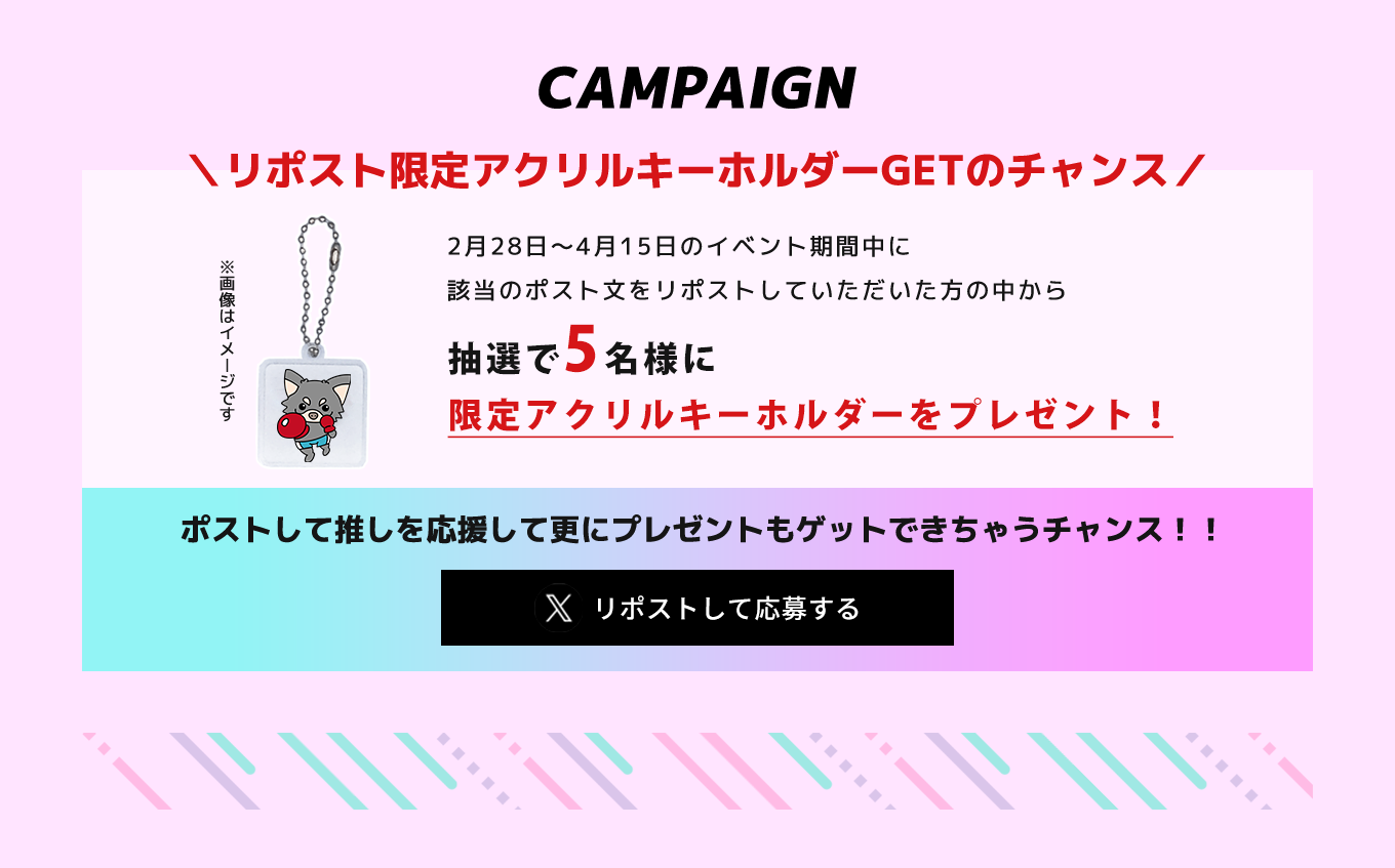 image-campaignリポスト限定アクリルキーホルダー ＼GETのチャンス／2月28日〜4月15日のイベント期間中に 該当のポスト文をリポストしていただいた方の中から抽選で5名様に 限定アクリル キーホルダーを プレゼント！
