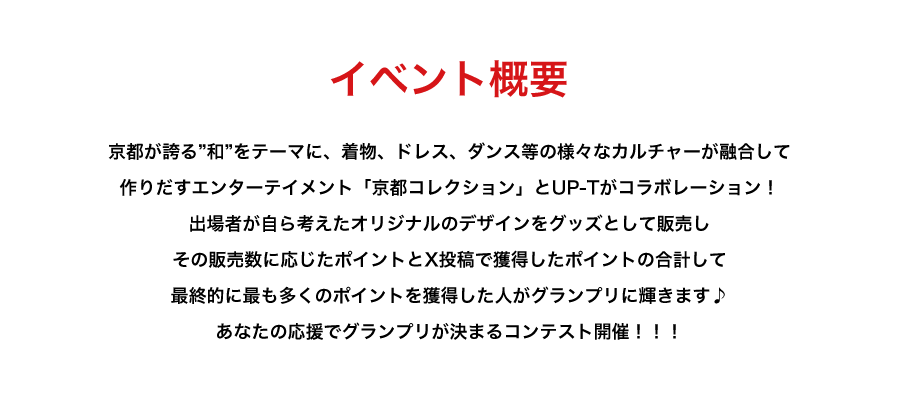 image-イベント概要京都が誇る”和”をテーマに、着物、ドレス、ダンス等の様々なカルチャーが融合して 作りだすエンターテイメント「京都コレクション」とUP-Tがコラボレーション！ 出場者が自ら考えたオリジナルのデザインをグッズとして販売し その販売数に応じたポイントとX投稿で獲得したポイントの合計して 最終的に最も多くのポイントを獲得した人がグランプリに輝きます♪ あなたの応援でグランプリが決まるコンテスト開催！！！