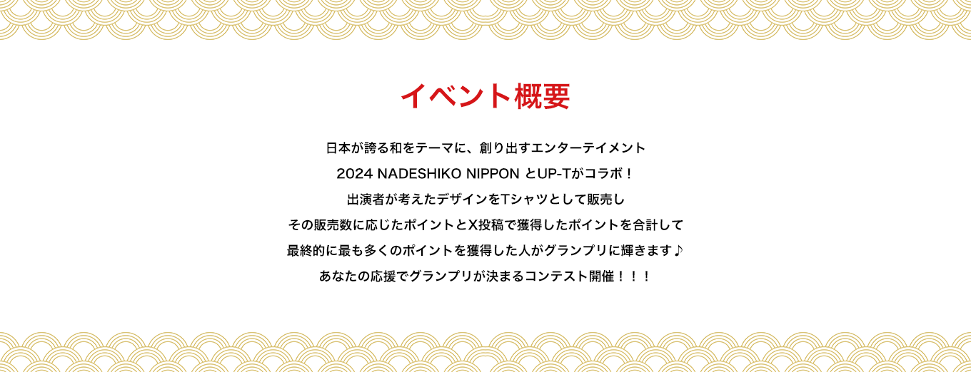 image-イベント概要　日本が誇る和をテーマに、創り出すエンターテイメント 2024 NADESHIKO NIPPON とUP-Tがコラボ！ 出演者が考えたデザインをTシャツとして販売し その販売数に応じたポイントとX投稿で獲得したポイントの合計して 最終的に最も多くのポイントを獲得した人がグランプリに輝きます♪ あなたの応援でグランプリが決まるコンテスト開催！！！