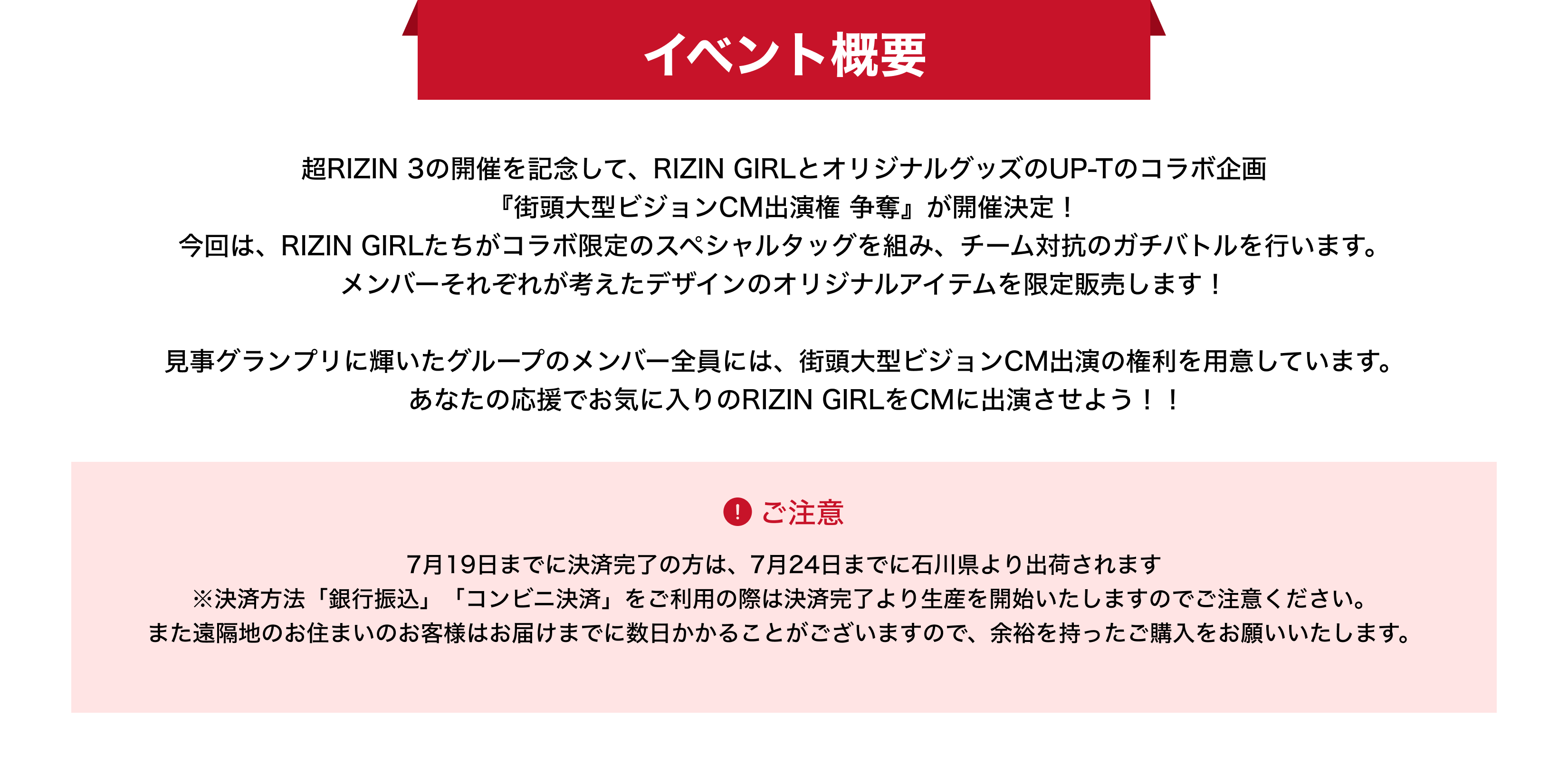 image-イベント概要超RIZIN 3の開催を記念して、RIZIN GIRLとオリジナルグッズのUP-Tのコラボ企画 『街頭大型ビジョンCM出演権 争奪』が開催決定！ 今回は、RIZIN GIRLたちがコラボ限定のスペシャルタッグを組み、チーム対抗のガチバトルを行います。 メンバーそれぞれが考えたデザインのオリジナルアイテムを限定販売します！  見事グランプリに輝いたグループのメンバー全員には、街頭大型ビジョンCM出演の権利を用意しています。 　あなたの応援でお気に入りのRIZIN GIRLをCMに出演させよう！！