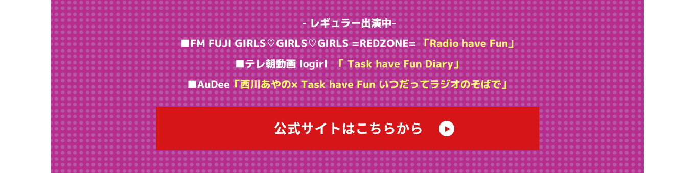 image-～レギュラー出演中～ ■FM FUJI GIRLS❤︎GIRLS❤︎GIRLS =REDZONE= 「Radio have Fun」 ■テレ朝動画 logirl  「 Task have Fun Diary」 ■AuDee「西川あやの× Task have Fun いつだってラジオのそばで」