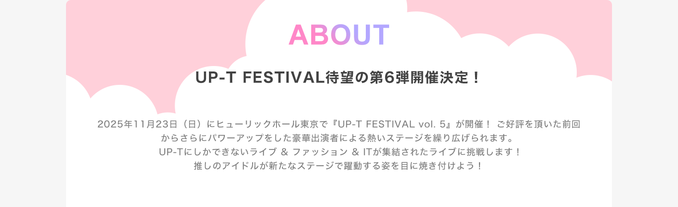 image-2025年11月23日（日）にヒューリックホール東京で『UP-T FESTIVAL vol. 5』が開催！ ご好評を頂いた前回からさらにパワーアップをした豪華出演者による熱いステージを繰り広げられます。 UP-Tにしかできないライブ & ファッション & ITが集結されたライブに挑戦します！ 推しのアイドルが新たなステージで躍動する姿を目に焼き付けよう！