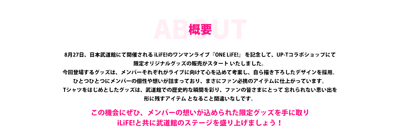 image-8月27日、日本武道館にて開催される iLiFE!のワンマンライブ『ONE LiFE!』 を記念して、UP-Tコラボショップにて 限定オリジナルグッズの販売がスタート いたしました。 今回登場するグッズは、メンバーそれぞれがライブに向けて心を込めて考案し、自ら描き下ろしたデザインを採用。ひとつひとつにメンバーの個性や想いが詰まっており、まさにファン必携のアイテムに仕上がっています。 Tシャツをはじめとしたグッズは、武道館での歴史的な瞬間を彩り、ファンの皆さまにとって 忘れられない思い出を形に残すアイテム 